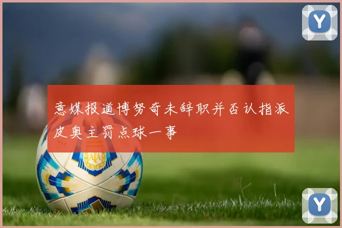 意媒报道博努奇未辞职并否认指派皮奥主罚点球一事