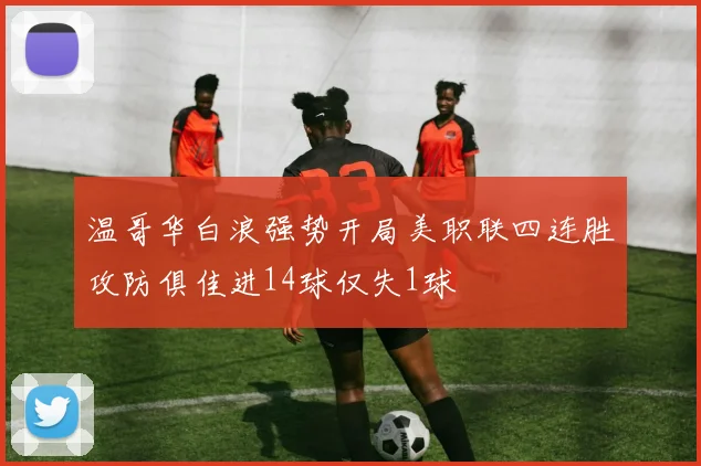 温哥华白浪强势开局美职联四连胜攻防俱佳进14球仅失1球