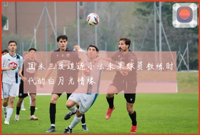 国米三度追逐小法未果球员教练时代的白月光情缘