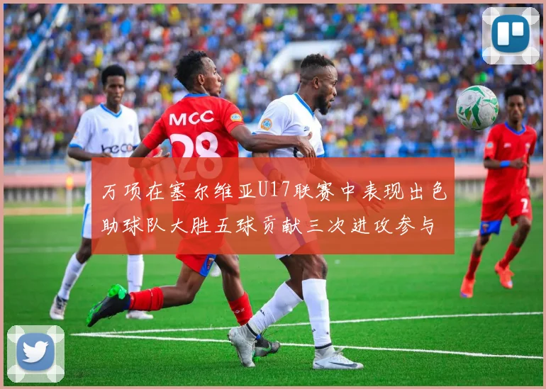 万项在塞尔维亚U17联赛中表现出色助球队大胜五球贡献三次进攻参与