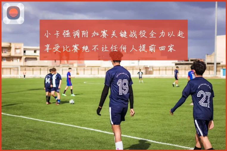 小卡强调附加赛关键战役全力以赴享受比赛绝不让任何人提前回家
